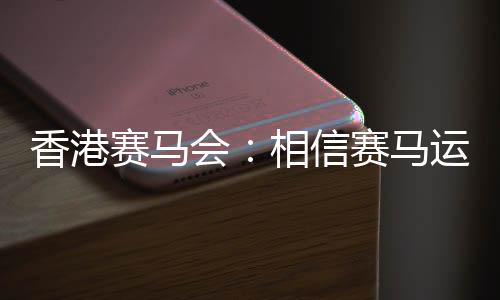 香港赛马会:相信赛马运动能给香港带来更多游客